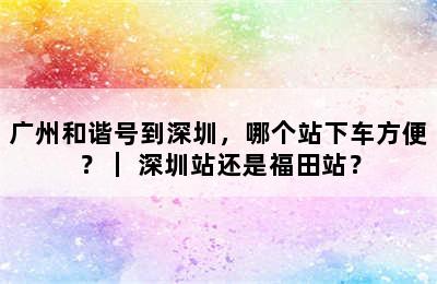 广州和谐号到深圳，哪个站下车方便？｜ 深圳站还是福田站？
